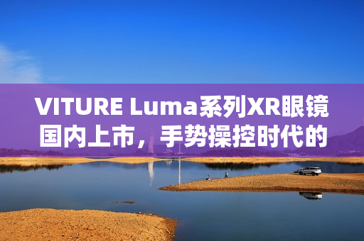VITURE Luma系列XR眼镜国内上市,手势操控时代的AR眼镜新纪元 VITURE Luma系列XR眼镜国内上市,手势操控时代的AR眼镜新纪元