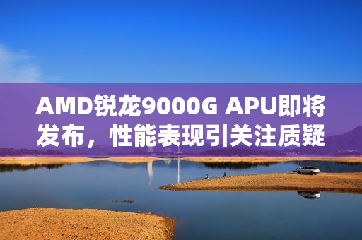 AMD锐龙9000G APU即将发布，性能表现引关注质疑