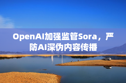 OpenAI加强监管Sora，严防AI深伪内容传播