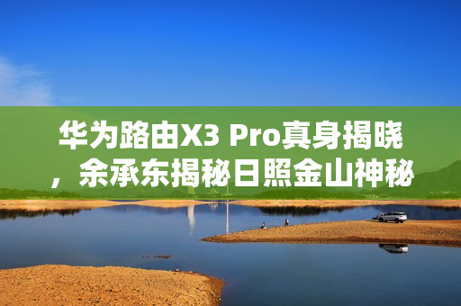 华为路由X3 Pro真身揭晓，余承东揭秘日照金山神秘新品
