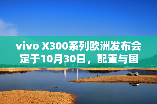 vivo X300系列欧洲发布会定于10月30日，配置与国行版相近亮相