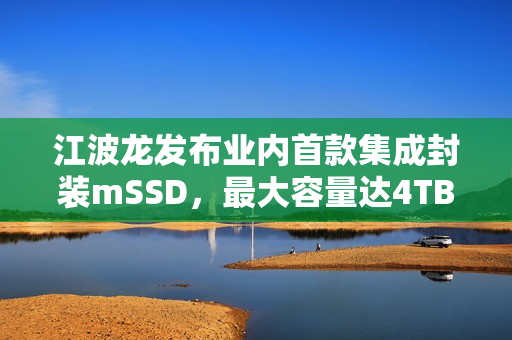江波龙发布业内首款集成封装mSSD，最大容量达4TB，超快读写速度达7400MB/s