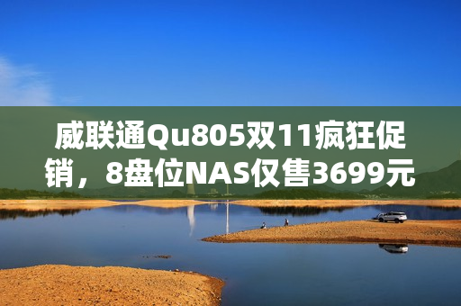 威联通Qu805双11疯狂促销，8盘位NAS仅售3699元，最大支持256TB扩展！