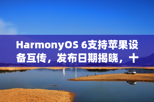 HarmonyOS 6支持苹果设备互传，发布日期揭晓，十月二十二日