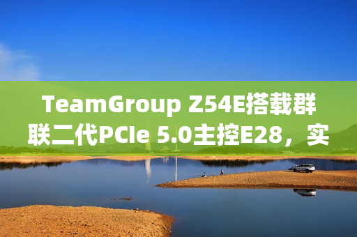 TeamGroup Z54E搭载群联二代PCIe 5.0主控E28，实现满速传输达14.9GBs