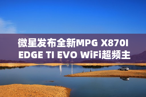 微星发布全新MPG X870I EDGE TI EVO WiFi超频主板，双内存插槽支持高速10000MT/s数据传输速率