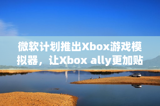 微软计划推出Xbox游戏模拟器，让Xbox ally更加贴近原生体验