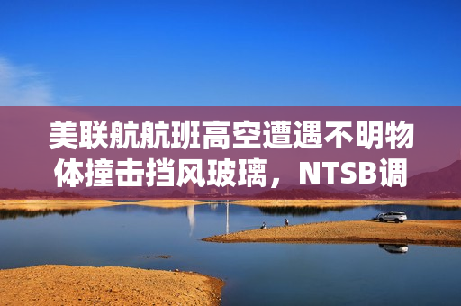 美联航航班高空遭遇不明物体撞击挡风玻璃，NTSB调查太空碎片可能性