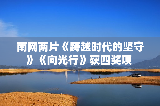 南网两片《跨越时代的坚守》《向光行》获四奖项 