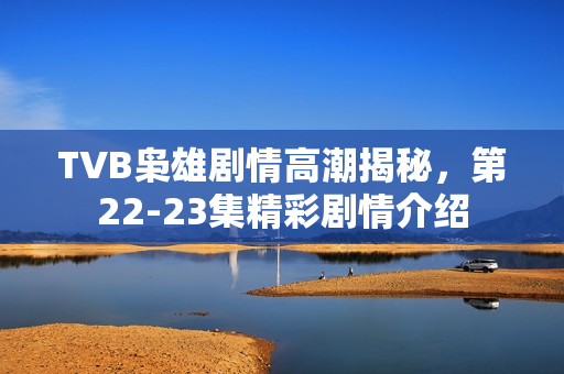 TVB枭雄剧情高潮揭秘，第22-23集精彩剧情介绍