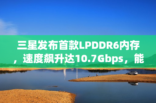 三星发布首款LPDDR6内存，速度飙升达10.7Gbps，能效提升20%