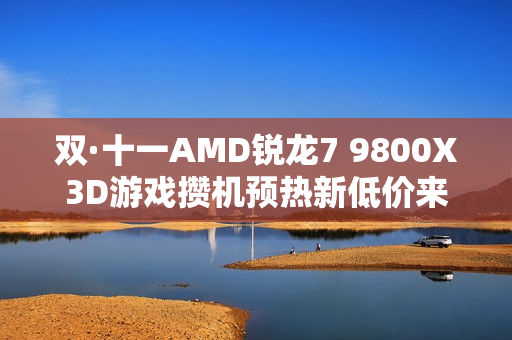 双·十一AMD锐龙7 9800X3D游戏攒机预热新低价来袭！