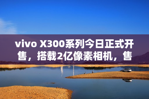 vivo X300系列今日正式开售，搭载2亿像素相机，售价4399元起！