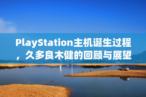 PlayStation主机诞生过程，久多良木健的回顾与展望