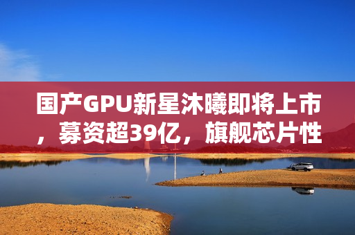 国产GPU新星沐曦即将上市，募资超39亿，旗舰芯片性能逼近英伟达H100水平