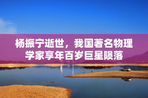 杨振宁逝世，我国著名物理学家享年百岁巨星陨落