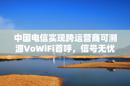 中国电信实现跨运营商可溯源VoWiFi首呼，信号无忧，业界里程碑