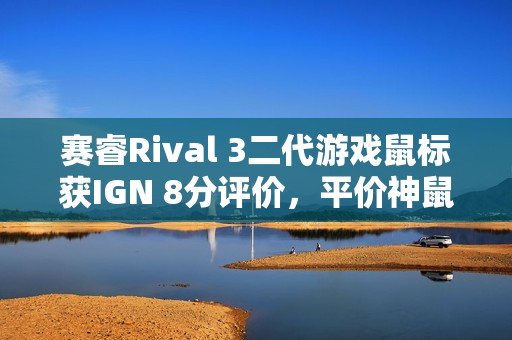 赛睿Rival 3二代游戏鼠标获IGN 8分评价，平价神鼠重磅来袭