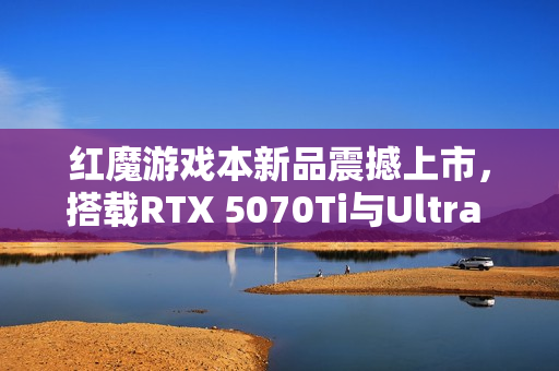 红魔游戏本新品震撼上市，搭载RTX 5070Ti与Ultra 9-275HX处理器，价格低至14999元起！