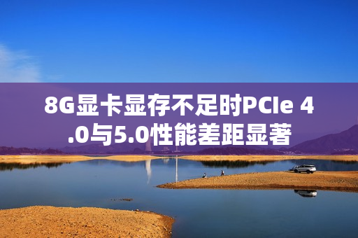 8G显卡显存不足时PCIe 4.0与5.0性能差距显著 8G显卡显存不足时PCIe 4.0与5.0性能差距显著