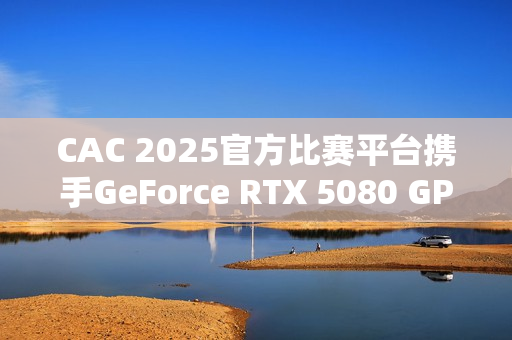 CAC 2025官方比赛平台携手GeForce RTX 5080 GPU，助力职业选手燃爆赛场实力发挥