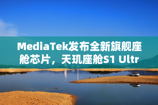 MediaTek发布全新旗舰座舱芯片，天玑座舱S1 Ultra登场