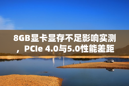 8GB显卡显存不足影响实测，PCIe 4.0与5.0性能差距达40%！