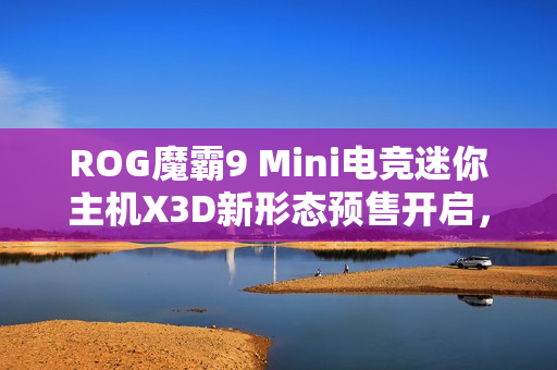 ROG魔霸9 Mini电竞迷你主机X3D新形态预售开启，体验全新升级