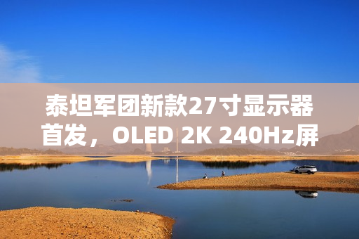 泰坦军团新款27寸显示器首发，OLED 2K 240Hz屏幕震撼上市，售价仅1999元