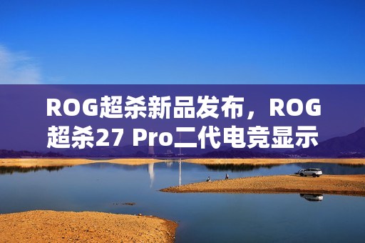 ROG超杀新品发布，ROG超杀27 Pro二代电竞显示器重磅来袭