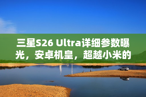 三星S26 Ultra详细参数曝光，安卓机皇，超越小米的极致轻薄体验！