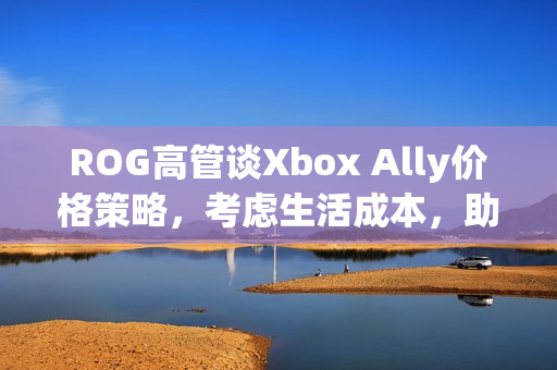 ROG高管谈Xbox Ally价格策略，考虑生活成本，助力玩家轻松入门！