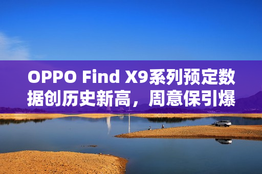 OPPO Find X9系列预定数据创历史新高，周意保引爆市场热情！