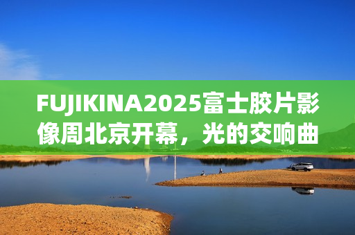 FUJIKINA2025富士胶片影像周北京开幕，光的交响曲奏响影像盛宴