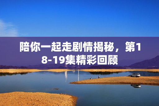 陪你一起走剧情揭秘，第18-19集精彩回顾