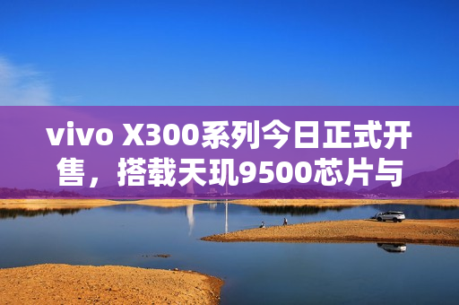 vivo X300系列今日正式开售，搭载天玑9500芯片与顶级蔡司影像，全新体验来袭
