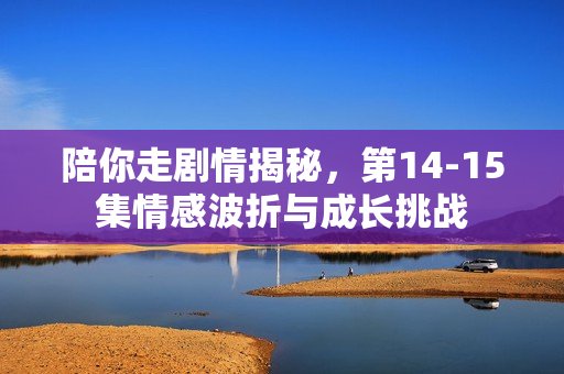 陪你走剧情揭秘，第14-15集情感波折与成长挑战