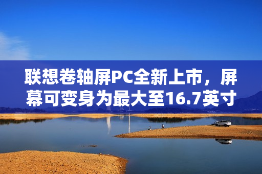 联想卷轴屏PC全新上市，屏幕可变身为最大至16.7英寸，首发价格29999元起