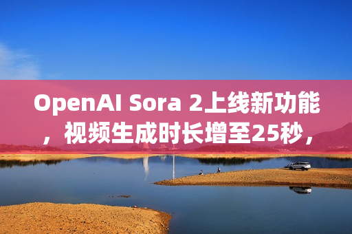 OpenAI Sora 2上线新功能，视频生成时长增至25秒，专为Pro用户打造