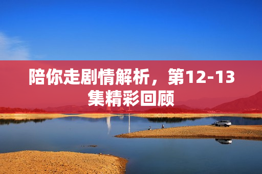 陪你走剧情解析，第12-13集精彩回顾