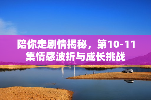 陪你走剧情揭秘，第10-11集情感波折与成长挑战