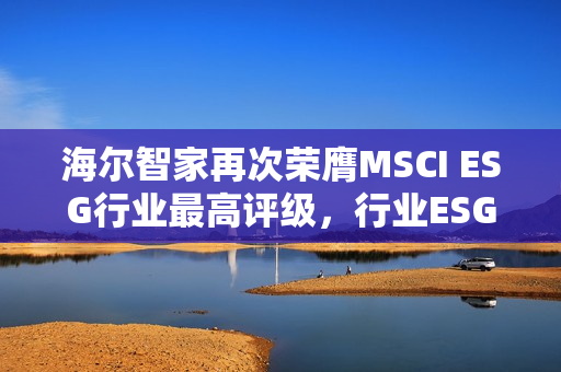 海尔智家再次荣膺MSCI ESG行业最高评级，行业ESG领先者的典范