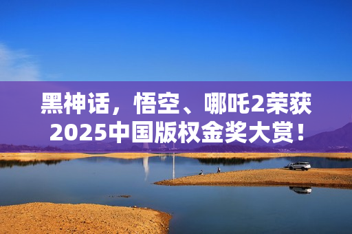 黑神话，悟空、哪吒2荣获2025中国版权金奖大赏！