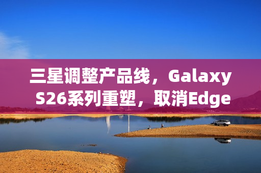 三星调整产品线，Galaxy S26系列重塑，取消Edge版本，延续S26+机型亮相
