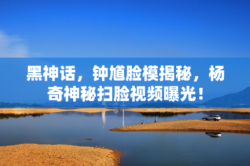 黑神话，钟馗脸模揭秘，杨奇神秘扫脸视频曝光！