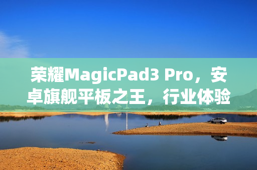 荣耀MagicPad3 Pro，安卓旗舰平板之王，行业体验新标杆