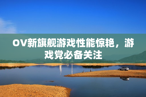 OV新旗舰游戏性能惊艳，游戏党必备关注