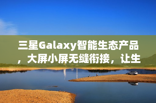三星Galaxy智能生态产品，大屏小屏无缝衔接，让生活更精彩