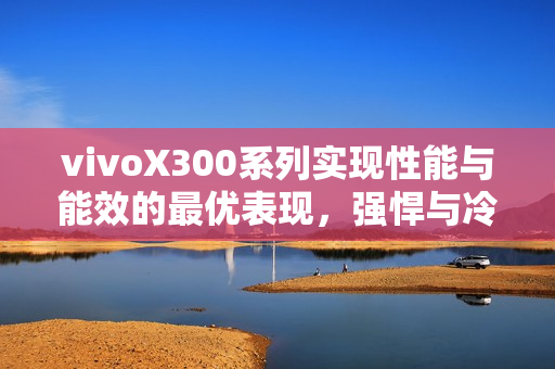 vivoX300系列实现性能与能效的最优表现，强悍与冷劲的双重展现