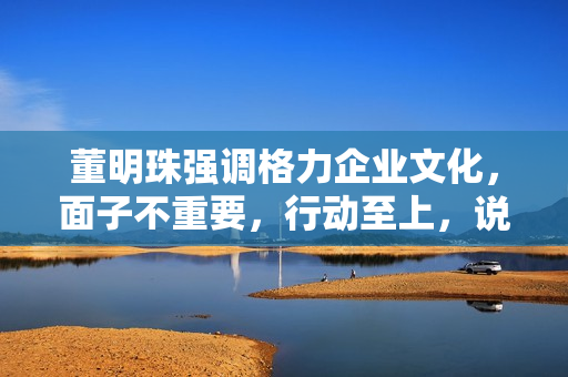 董明珠强调格力企业文化，面子不重要，行动至上，说到做到的企业文化力量